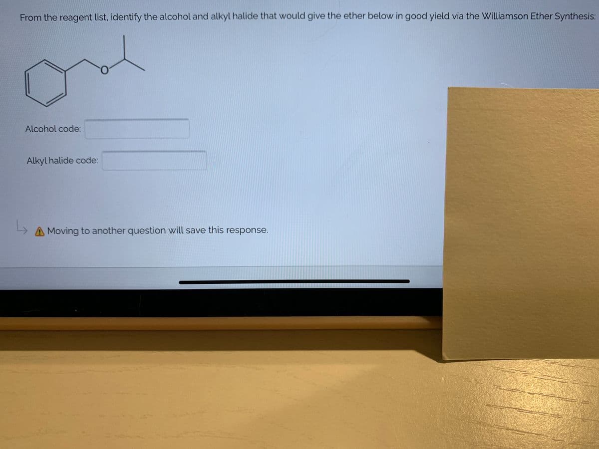 From the reagent list, identify the alcohol and alkyl halide that would give the ether below in good yield via the Williamson Ether Synthesis:
Alcohol code:
Alkyl halide code:
A Moving to another question will save this response.
