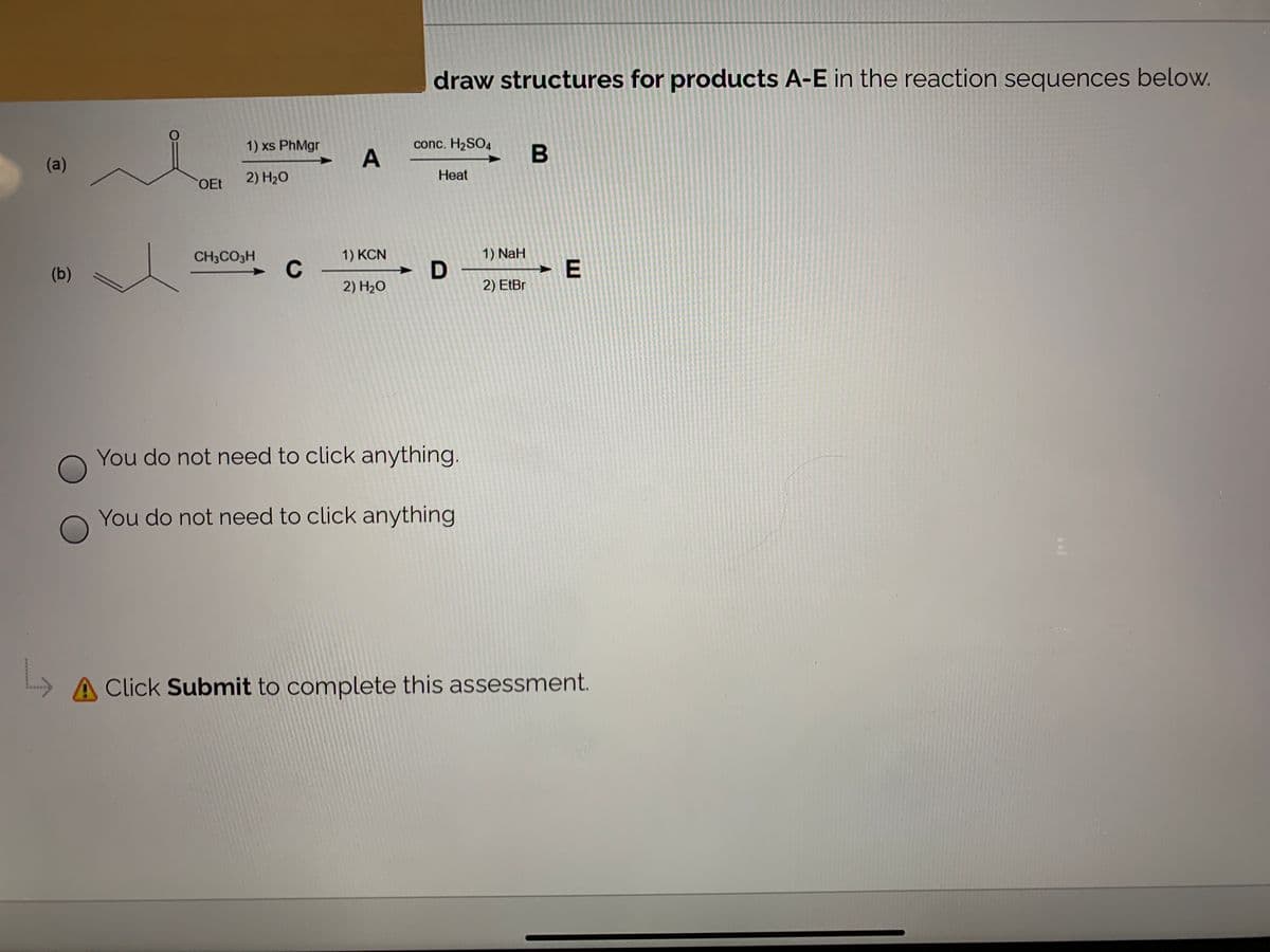 draw structures for products A-E in the reaction sequences below.
1) xs PhMgr
conc. H2SO4
B
(a)
2) H20
Heat
OEt
1) KCN
1) NaH
CH3CO3H
C
► E
(b)
2) H2O
2) EtBr
You do not need to click anything.
You do not need to click anything
A Click Submit to complete this assessment.
********w
