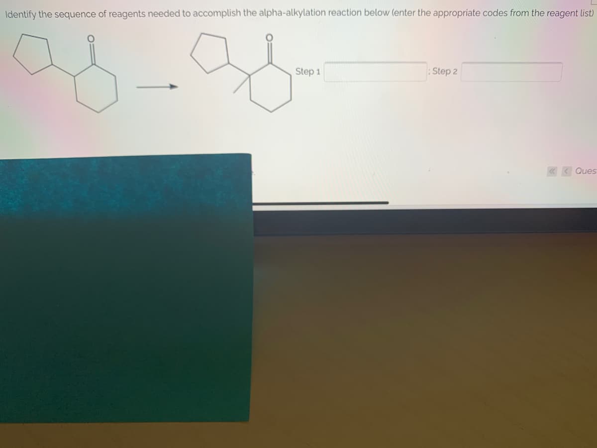 Identify the sequence of reagents needed to accomplish the alpha-alkylation reaction below (enter the appropriate codes from the reagent list)
Step 1
Step 2
Ques
