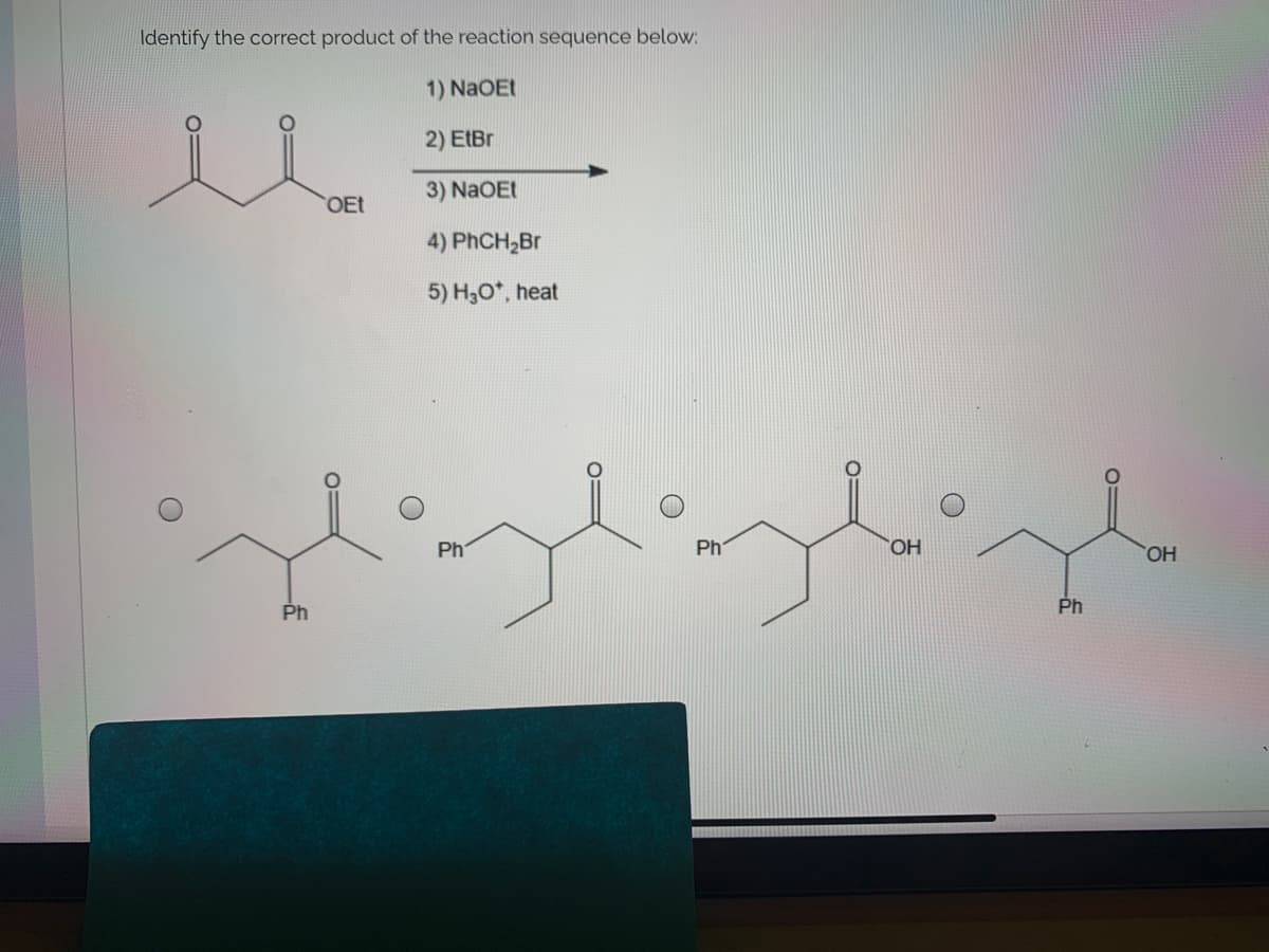 Identify the correct product of the reaction sequence below:
1) NaOEt
2) EtBr
3) NaOEt
OEt
4) PHCH,Br
5) H,0*, heat
Ph
Ph
HO
HO,
Ph
Ph
