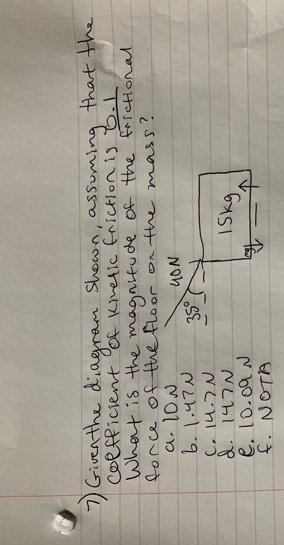 üğü
7)Giventhe diagram Shown, assuming that the
coffficient of Kinetic friction is 8.1
Whet is the magnifu de Of the faretional
forc
1wn్య
ttthe
weeeent
tthe
NON
6.1.4てW
35°
d. 147
e. 10.09N
