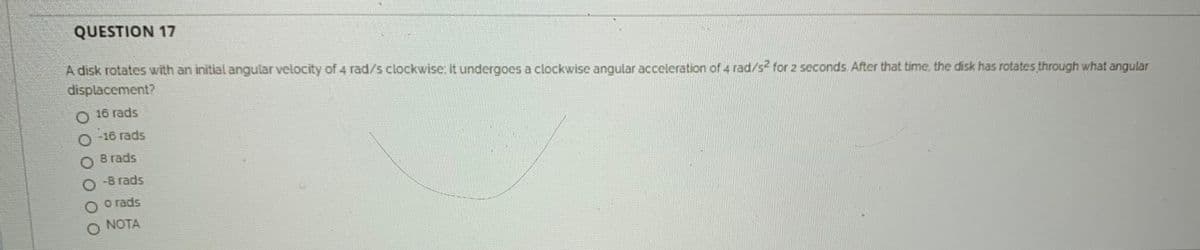 QUESTION 17
A disk rotates with an initial angular velocity of 4 rad/s clockwise it undergoes a clockwise angular acceleration of 4 rad/s for 2 seconds After that time. the disk has rotates through what angular
displacement?
O 16 rads
O - 16 rads
8 rads
O-8 rads
o rads
NOTA
