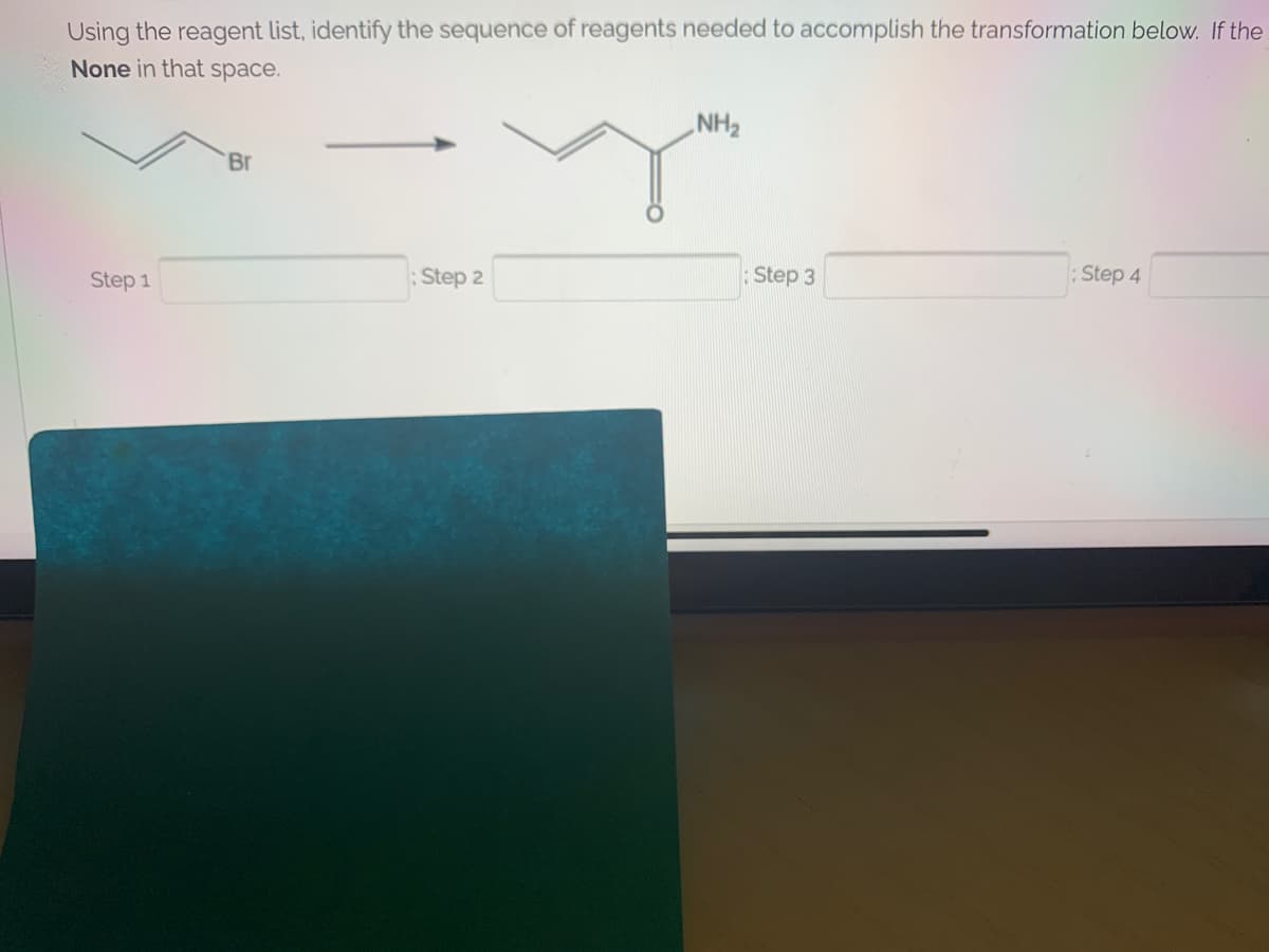 Using the reagent list, identify the sequence of reagents needed to accomplish the transformation below. If the
None in that space.
NH2
Br
Step 1
Step 2
Step 3
Step 4
