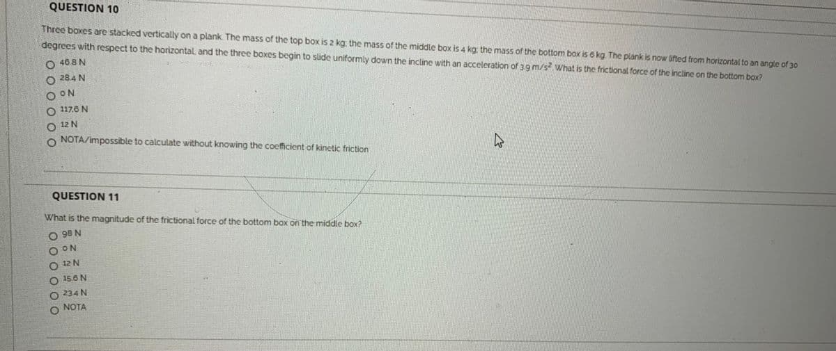 QUESTION 10
Three boxes are stacked vertically on a plank. The mass of the top box is 2 kg: the mass of the middle box is 4 kg the mass ofr the bottom box is 6 kg. The plank is now lifted from horizontal to an angle of 30
degrees with respect to the horizontal. and the three boxes begin to slide uniformly down the incline with an acceleration of 39 m/s What is the frictional force of the incline on the bottom box?
O 408N
O 284 N
O ON
117.6 N
12 N
o NOTA/impossible to calculate without knowing the coefficient of kinctic friction
QUESTION 11
What is the magnitude of the frictional force of the bottom box on the middle box?
O 99 N
O ON
O 12 N
O 156 N
O 234 N
O NOTA

