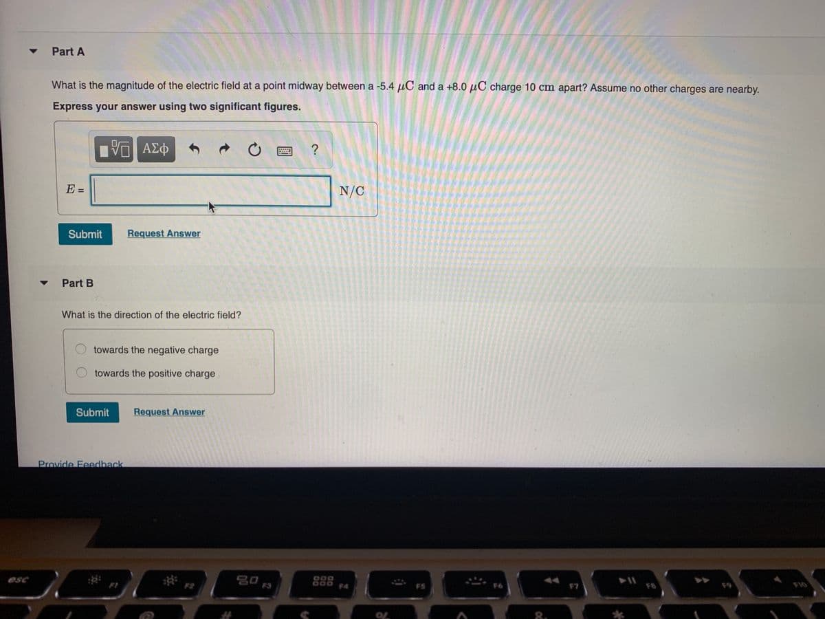 Part A
What is the magnitude of the electric field at a point midway between a -5.4 µC and a +8.0 µC charge 10 cm apart? Assume no other charges are nearby.
Express your answer using two significant figures.
ΑΣφ
E =
N/C
%3D
Submit
Request Answer
Part B
What is the direction of the electric field?
towards the negative charge
towards the positive charge
Submit
Request Answer
Provide Feedback
esc
000
14
F2
F5
F7
FB
F9
FIO
%23
8.
