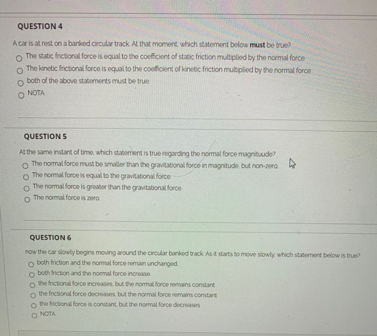 QUESTION 4
A car is at rest on a banked circular track At that moment which statement below must be true?
The static frictional force is equal to the coefficient of static friction multiplied by the normal force
The kinetic frictional force is equal to the coefficient of kinetic friction multiplied by the normal force.
both of the above statements must be true
NOTA
QUESTION 5
At the same instant of time, which statement is true regarding the normal force magnituude?
The normal force must be smaller than the gravitational force in magnitude. but non-zero.
The normal force is equal to the gravitational force
The nomal force is greater than the gravitational force.
The normal force is zero.
QUESTION 6
now the car slowly begins moving around the circular banked track As it starts to move slowly, which statement below is true?
both friction and the normal force remain unchanged.
both friction and the normal force increase.
the frictional force increases. but the normal force remains constant
the frictional force decreases, but the normal force remains constant
the frictional force is constant. but the normal force decreases
NOTA
