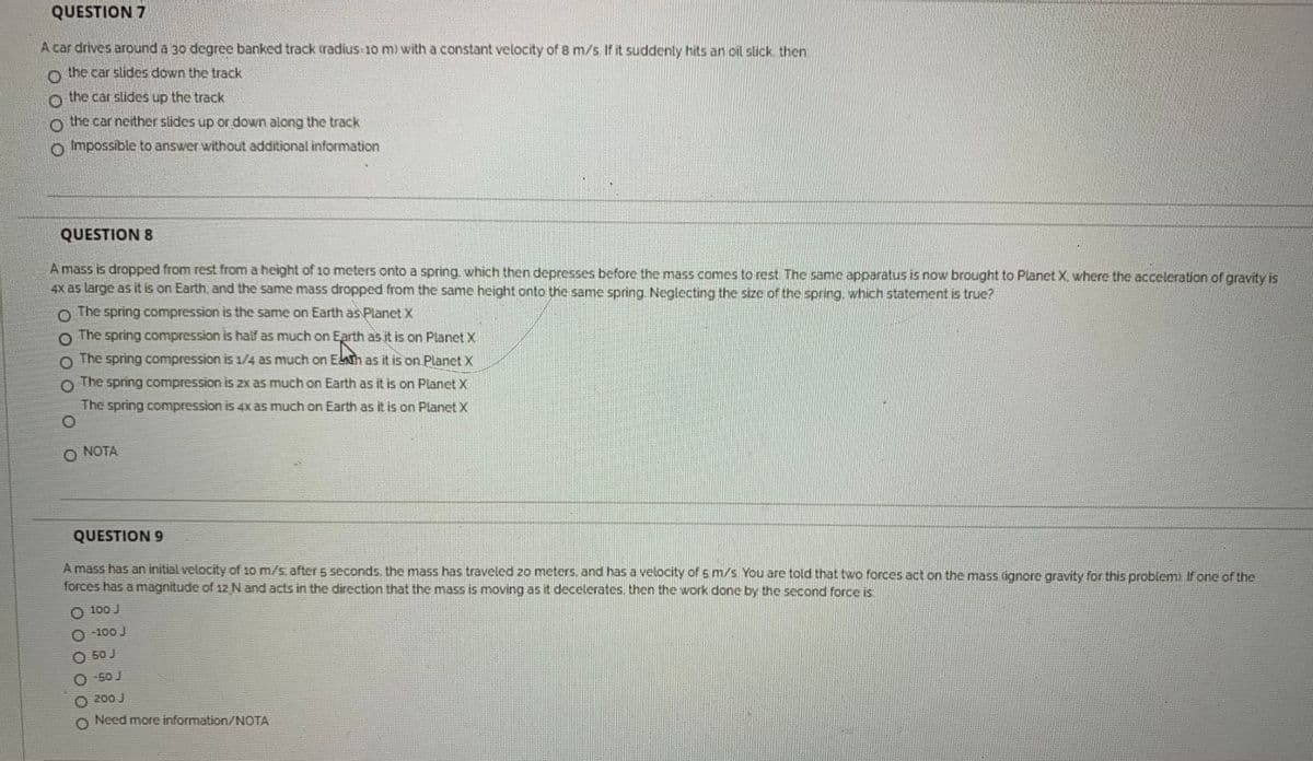 QUESTION 7
Acar drives around a 30 degree banked track tradius 10 m) with a constant velocity of 8 m/s Ifit suddenly hits an oil stick, then
the car slides down the track
o the car slides up the track
o the car neither slides up or down along the track
o mpossible to answer without additional information
QUESTION 8
A mass is dropped from rest from a height of 10 meters onto a spring, which then depresses before the mass comes to rest The same apparatus is now brought to Planet X where the acceleration of gravity is
4x as large as it is on Earth, and the same mass dropped from the same height onto the same spring Neglecting the size of the spring, which statement is true?
The spring compression is the same on Earth as Planet X
The spring compression is half as much on Earth as it is on Planet X
O The spring compression is 1/4 as much on Esh as it is on Planet X
The spring compression is 2x as much on Earth as it is on Planet X
The spring compression is 4xas much on Earth as it is on Planet X
NOTA
QUESTION 9
A mass has an initial velocity of 10 m/s, after 5 seconds. the mass has traveled 20 meters. and has a velocity of s m/s You are told that two forces act on the mass dgnore gravity for this problem) if one of the
forces has a magnitude of 12 N and acts in the direction that the mass is moving as it decelerates then the work done by the second force is
O 100 J
O 100 J
O 50 J
O 50 J
O 200 J
Need more information/NOTA
