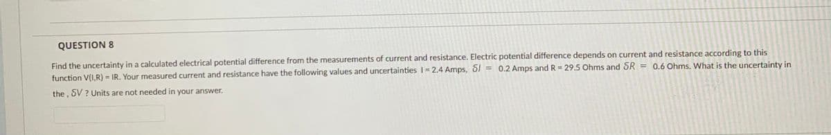 QUESTION 8
Find the uncertainty in a calculated electrical potential difference from the measurements of current and resistance. Electric potential difference depends on current and resistance according to this
function V(I,R) = IR. Your measured current and resistance have the following values and uncertainties I = 2.4 Amps, 81 = 0.2 Amps and R = 29.5 Ohms and SR
= 0.6 Ohms. What is the uncertainty in
%3!
%3D
the , SV ? Units are not needed in your answer.
