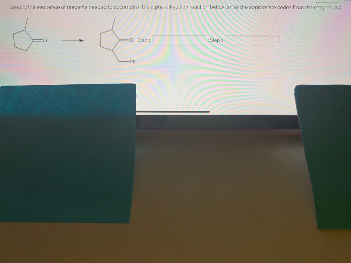 Identify the sequence of reagents needed to accomplish the alpha-alkylation reaction below (enter the appropriate codes from the reagent list)
:OStep 1
Step 2
Ph
