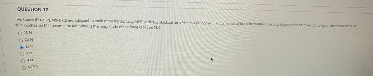 QUESTION 12
Two boxes (M1-1 kg. M2-2 kg) are adjacent to each other horizontally (NOT vertically stacked) on a frictionless floor, with Mi to the left of M2. A horizontal force of 12 N pushes on M1 towards the right a horizontal force of
18 N pushes on M2 towards the left. What is the magnitude of the force of M1 on M2?
12 N
O 18 N
O 14 N
2 N
O NOTA
