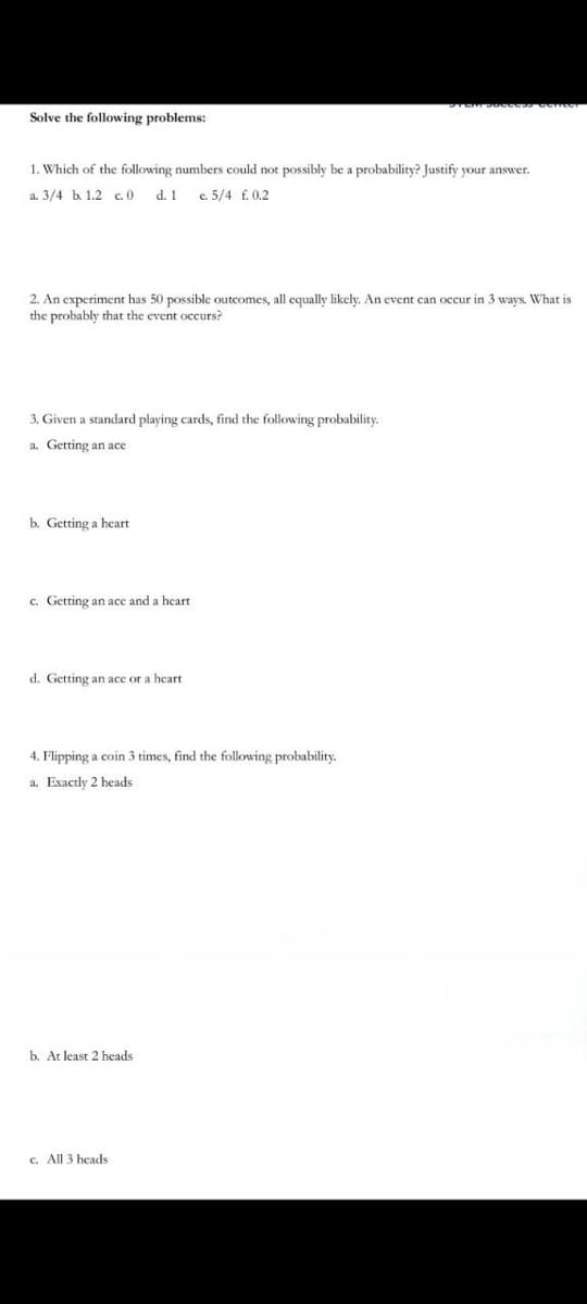 Solve the following problems:
1. Which of the following numbers could not possibly be a probability? Justify your answer.
a. 3/4 b. 1.2 c.0 d. 1 e. 5/4 f. 0.2
2. An experiment has 50 possible outcomes, all equally likely. An event can occur in 3 ways. What is
the probably that the event occurs?
3. Given a standard playing cards, find the following probability.
a. Getting an ace
b. Getting a heart
c. Getting an ace and a heart.
d. Getting an ace or a heart
4. Flipping a coin 3 times, find the following probability.
a. Exactly 2 heads
b. At least 2 heads
c. All 3 heads.