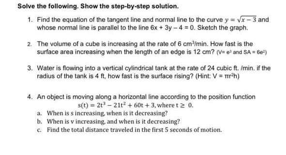 Solve the following. Show the step-by-step solution.
1. Find the equation of the tangent line and normal line to the curve y = √x-3 and
whose normal line is parallel to the line 6x + 3y -4 = 0. Sketch the graph.
2. The volume of a cube is increasing at the rate of 6 cm³/min. How fast is the
surface area increasing when the length of an edge is 12 cm? (V= e³ and SA = 6e²)
3. Water is flowing into a vertical cylindrical tank at the rate of 24 cubic ft. /min. if the
radius of the tank is 4 ft, how fast is the surface rising? (Hint: V = πr²h)
4. An object is moving along a horizontal line according to the position function
s(t) = 2t³ - 21t² + 60t + 3, where t≥ 0.
a. When is s increasing, when is it decreasing?
b. When is v increasing, and when is it decreasing?
c. Find the total distance traveled in the first 5 seconds of motion.