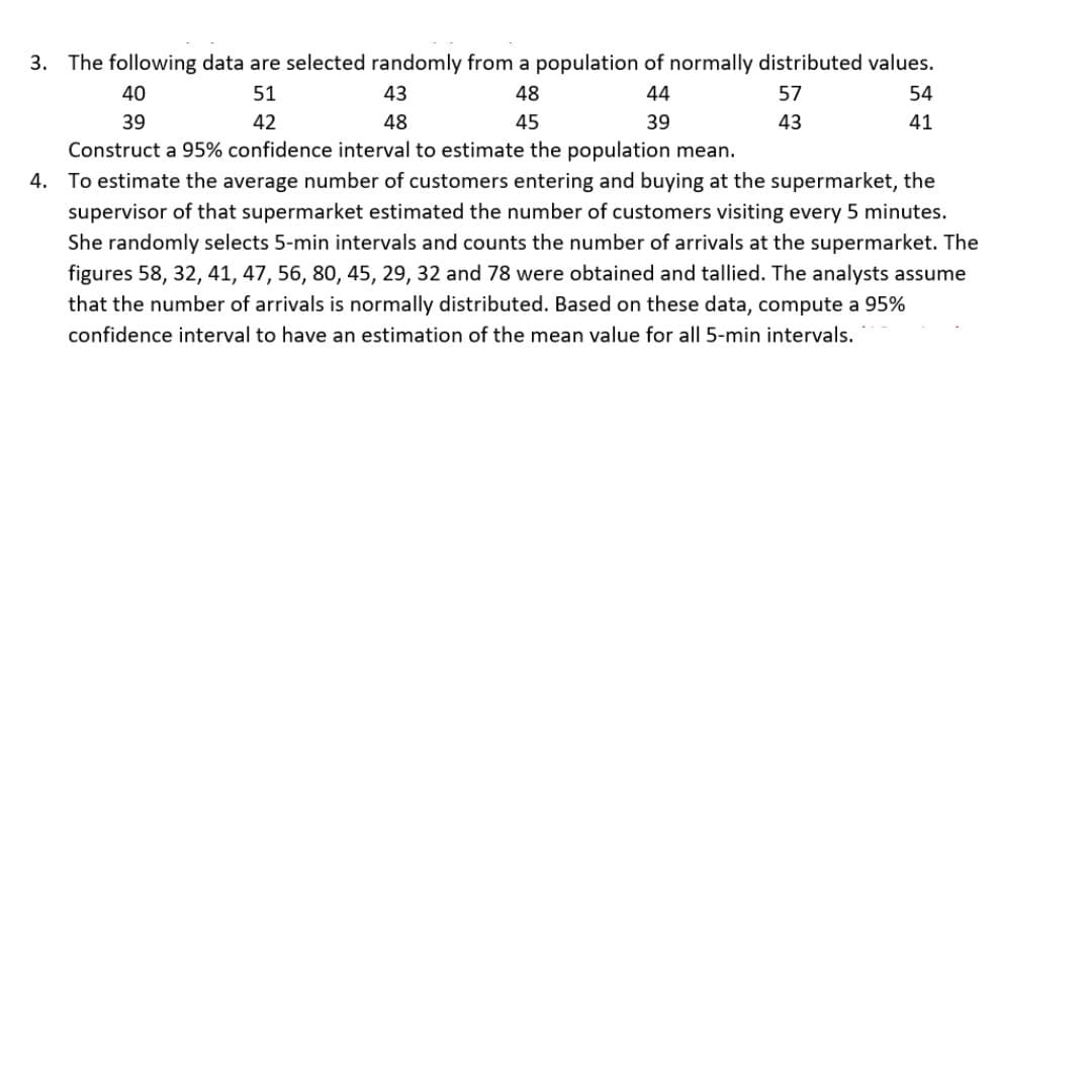 3. The following data are selected randomly from a population of normally distributed values.
40
51
43
48
44
57
43
54
41
39
42
48
45
39
Construct a 95% confidence interval to estimate the population mean.
4. To estimate the average number of customers entering and buying at the supermarket, the
supervisor of that supermarket estimated the number of customers visiting every 5 minutes.
She randomly selects 5-min intervals and counts the number of arrivals at the supermarket. The
figures 58, 32, 41, 47, 56, 80, 45, 29, 32 and 78 were obtained and tallied. The analysts assume
that the number of arrivals is normally distributed. Based on these data, compute a 95%
confidence interval to have an estimation of the mean value for all 5-min intervals.