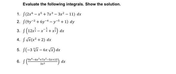 Evaluate the following integrals. Show the solution.
1. (2x6x5 +7x³ - 3x²-11) dx
2. (9y2 + 6y 4-y-5+1) dy
3. (12x-x+x) dx
4. √x(x² + 2) dx
5. f(-3√x-6x √x) dx
6. f (9x*-6x³+x²–5x+15) dx