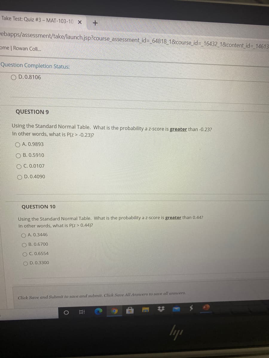 QUESTION 9
Using the Standard Normal Table. What is the probability a z-score is greater than -0.23?
In other words, what is P(z> -0.23)?
O A. 0.9893
O B. 0.5910
O C. 0.0107
O D. 0.4090
QUESTION 10
Using the Standard Normal Table. What is the probability a z-score is greater than 0.44?
In other words, what is P(z> 0.44)?
O A. 0.3446
O B. 0.6700
OC. 0.6554
O D.0.3300
