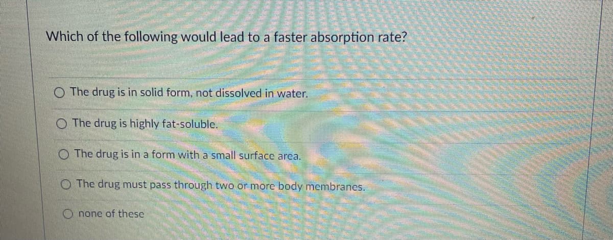 Which of the following would lead to a faster absorption rate?
O The drug is in solid form, not dissolved in water.
The drug is highly fat-soluble.
O The drug is in a form with a small surface arca.
The drug must pass through two or more body membranes.
none of these
