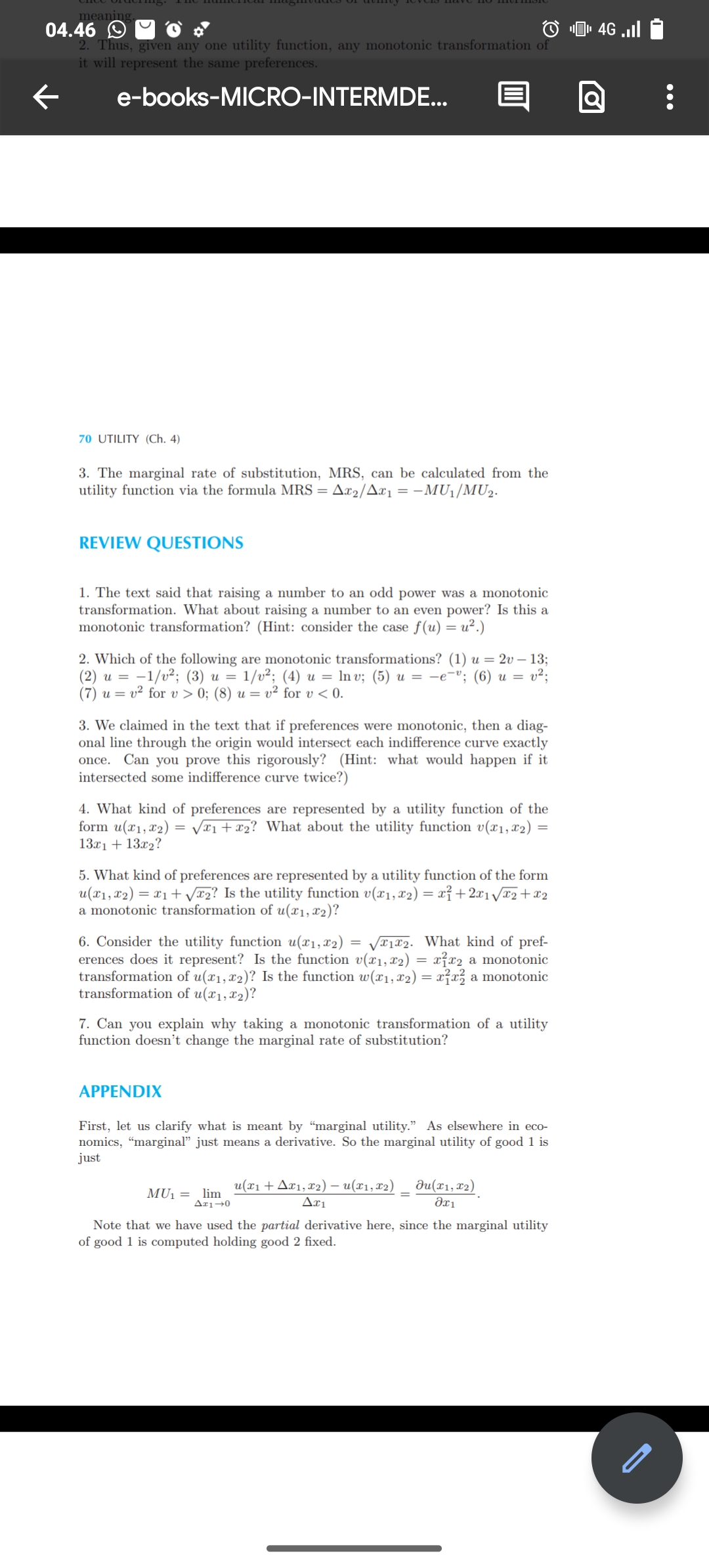 meaning.
04.46
←
2. Thus, given any one utility function, any monotonic transformation of
it will represent the same preferences.
e-books-MICRO-INTERMDE...
70 UTILITY (Ch. 4)
3. The marginal rate of substitution, MRS, can be calculated from the
utility function via the formula MRS = Ax2/Ax₁ = -MU₁/MU2.
REVIEW QUESTIONS
1. The text said that raising a number to an odd power was a monotonic
transformation. What about raising a number to an even power? Is this a
monotonic transformation? (Hint: consider the case f(u) = u².)
2. Which of the following are monotonic transformations? (1) u = 2v-13;
(2) u = 1/v²; (3) u = 1/v²; (4) u = lnv; (5) u = −ev; (6) u = v²;
(7) uv² for v> 0; (8) u = v² for v<0.
3. We claimed in the text that if preferences were monotonic, then a diag-
onal line through the origin would intersect each indifference curve exactly
once. Can you prove this rigorously? (Hint: what would happen if it
intersected some indifference curve twice?)
4. What kind of preferences are represented by a utility function of the
form u(x1, x2) = √√x1 + x2? What about the utility function v(x1, x2) =
13x1 + 13x2?
5. What kind of preferences are represented by a utility function of the form
u(x1, x2)=x1+√√x2? Is the utility function v(x1, x2) = x²+2x1√x2+x2
a monotonic transformation of u(x1, x2)?
6. Consider the utility function u(x1, x2) = √x1x2. What kind of pref-
erences does it represent? Is the function v(x1, x2) = xx2 a monotonic
transformation of u(x1, x2)? Is the function w(x1, x2) = x²x² a monotonic
transformation of u(x1, x2)?
7. Can you explain why taking a monotonic transformation of a utility
function doesn't change the marginal rate of substitution?
APPENDIX
First, let us clarify what is meant by "marginal utility." As elsewhere in eco-
nomics, "marginal" just means a derivative. So the marginal utility of good 1 is
just
MU₁ = lim
Δε1+0
u(x1+x1, x2)- u(x1, x2)
Δει
Ju(x1, x2)
Əx1
Note that we have used the partial derivative here, since the marginal utility
of good 1 is computed holding good 2 fixed.
4G..Il