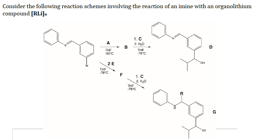 Consider the following reaction schemes involving the reaction of an imine with an organolithium
compound [RLi]n
1. C
ang
A
2. H₂O
D
THF
THF
-90°C
-78°C
Br
2 E
THF
-78°C
F
1. C
2. H₂O
THF
-78°C
R
OH
OH
G