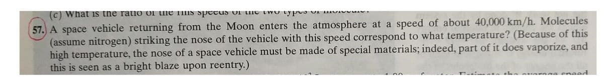 (c) What is the ratio of the TIIS spctuS OI Une two typos uI HVI
57. A space vehicle returning from the Moon enters the atmosphere at a speed of about 40,000 km/h. Molecules
(assume nitrogen) striking the nose of the vehicle with this speed correspond to what temperature? (Because of this
high temperature, the nose of a space vehicle must be made of special materials; indeed, part of it does vaporize, and
this is seen as a bright blaze upon reentry.)
erege eneed
