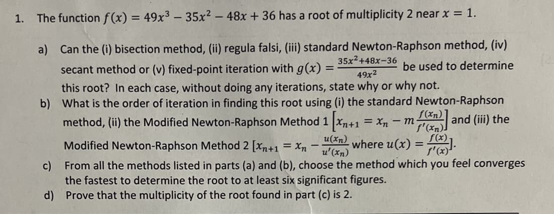 1. The function f(x) = 49x³ - 35x² - 48x + 36 has a root of multiplicity 2 near x = 1.
a) Can the (i) bisection method, (ii) regula falsi, (iii) standard Newton-Raphson method, (iv)
secant method or (v) fixed-point iteration with g(x):
be used to determine
35x²+48x-36
49x²
this root? In each case, without doing any iterations, state why or why not.
=
b) What is the order of iteration in finding this root using (i) the standard Newton-Raphson
method, (ii) the Modified Newton-Raphson Method 1 [xn+1 = xn-m- f(x) and (iii) the
f'(xn)]
where u(x) = f(x)].
Modified Newton-Raphson Method 2 [Xn+1 = xn
u(xn)
u'(xn)
c)
From all the methods listed in parts (a) and (b), choose the method which you feel converges
the fastest to determine the root to at least six significant figures.
d) Prove that the multiplicity of the root found in part (c) is 2.
-