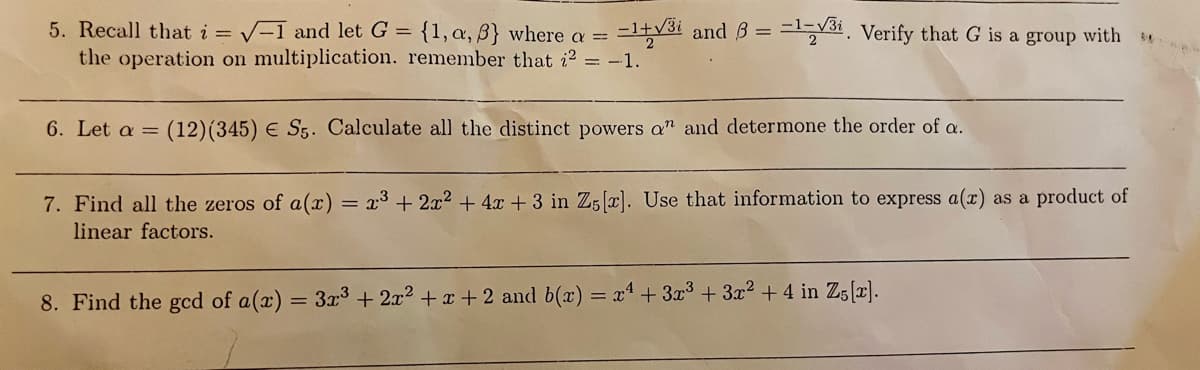 5. Recall that i = V-1 and let G = {1,a, B} where a =
the operation on multiplication. remember that i? = -1.
=l+v3i and 3 = =1531, Verify that G is a group with
6. Let a =
(12)(345) E S5. Calculate all the distinct powers a" and determone the order of a.
7. Find all the zeros of a(x) = x³ + 2x2 + 4x + 3 in Z5[x]. Use that information to express a(x) as a product of
linear factors.
%3D
8. Find the gcd of a(x) = 3x3 + 2x2 + x + 2 and b(x) = x+3x³ + 3x2 +4 in Z;[r).
