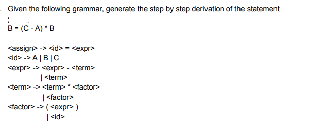 Given the following grammar, generate the step by step derivation of the statement
B = (C - A) * B
<assign> -> <id> = <expr>
<id> -> A |B|C
<expr> -> <expr> - <term>
| <term>
<term> -> <term> * <factor>
| <factor>
<factor> -> ( <expr> )
| <id>
