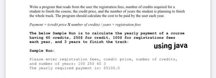 Write a program that reads from the user the registration fees, number of credits required for a
student to finish the course, the credit price, and the number of years the student is planning to finish
the whole track. The program should calculate the cost to be paid by the user each year.
Payment = (credit price X number of credits) / years + registration fees
The below Sample Run is to calculate the yearly payment of a course
having 60 credits, 250$ for credit, 100$ for registrations fees
each year, and 3 years to finish the track:
using java
Sample Run:
Please enter registration fees, credit price, number of credits,
and number of years: 100 250 60 3
The yearly required payment is: $5100.0
