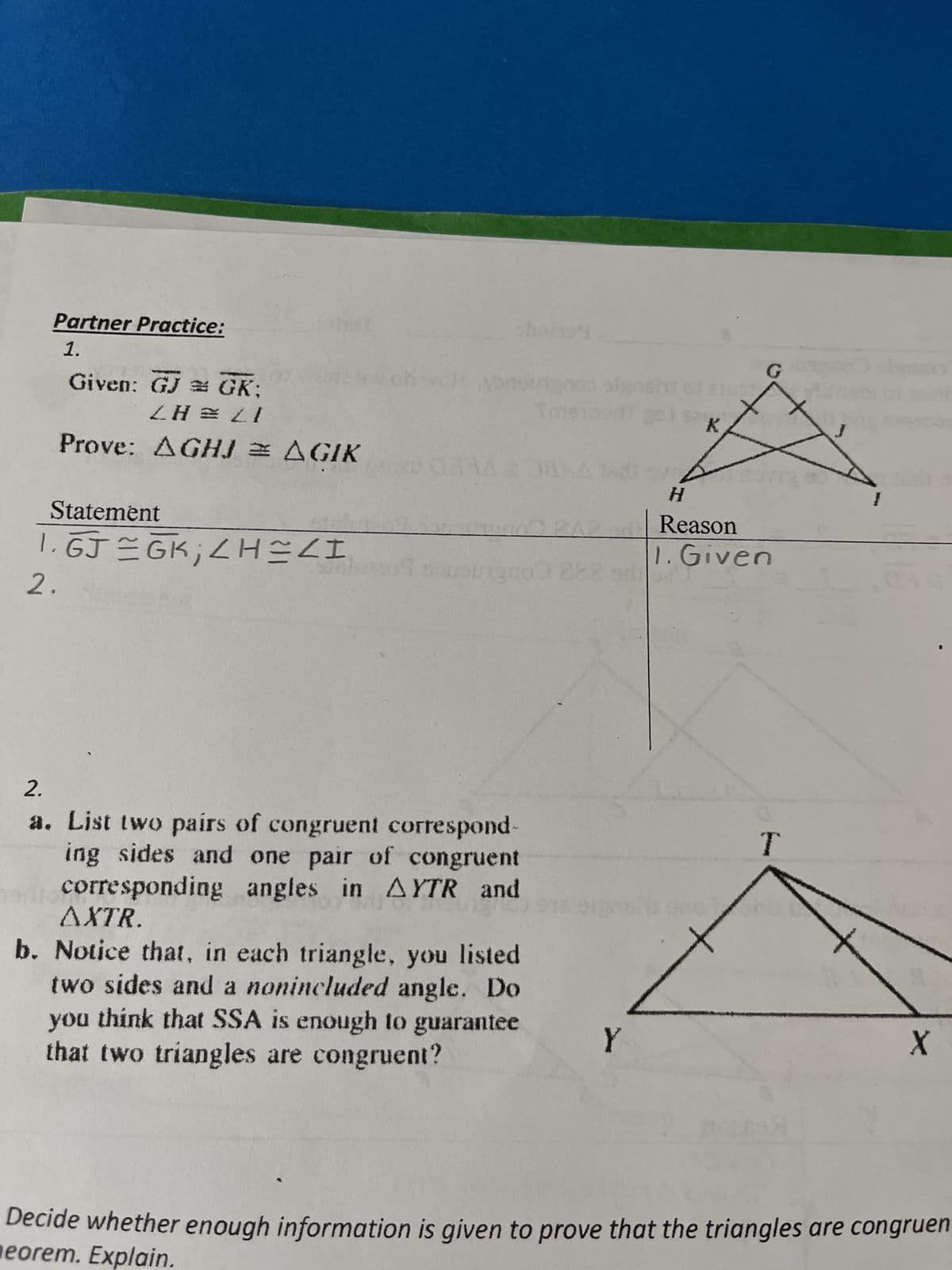 Partner Practice:
1.
Given: GJ # GK;
<H=21
Prove: AGHJ = AGIK
Statement
1. GJ=GK; <H=<I
2.
ob
choris
Sme
014208
69 sousunge 2881
2.
a. List two pairs of congruent correspond-
ing sides and one pair of congruent
corresponding angles in AYTR and
AXTR.
b. Notice that, in each triangle, you listed
two sides and a nonincluded angle. Do
you think that SSA is enough to guarantee
that two triangles are congruent?
Y
201
K
H
Reason
1. Given
T
50
T
X
Decide whether enough information is given to prove that the triangles are congruen
eorem. Explain.