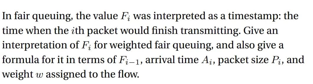 In fair queuing, the value F; was interpreted as a timestamp: the
time when the ith packet would finish transmitting. Give an
interpretation of F; for weighted fair queuing, and also give a
formula for it in terms of Fi-1, arrival time Aį, packet size Pi, and
weight w assigned to the flow.