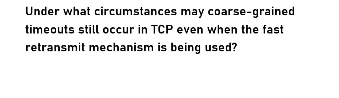 Under what circumstances may coarse-grained
timeouts still occur in TCP even when the fast
retransmit mechanism is being used?