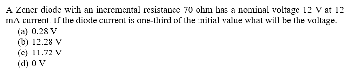 A Zener diode with an incremental resistance 70 ohm has a nominal voltage 12 V at 12
mA current. If the diode current is one-third of the initial value what will be the voltage.
(а) 0.28 V
(b) 12.28 V
(с) 11.72 V
(d) 0 V
