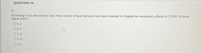 QUESTION 10
H
According to our discussions, how many rounds of fiscal stimulus have been enacted to mitigate the recessinary effects of COVID 19 since
March 2020?
ⒸA.2
OB. 3
OC.4
OD.5
OE.6