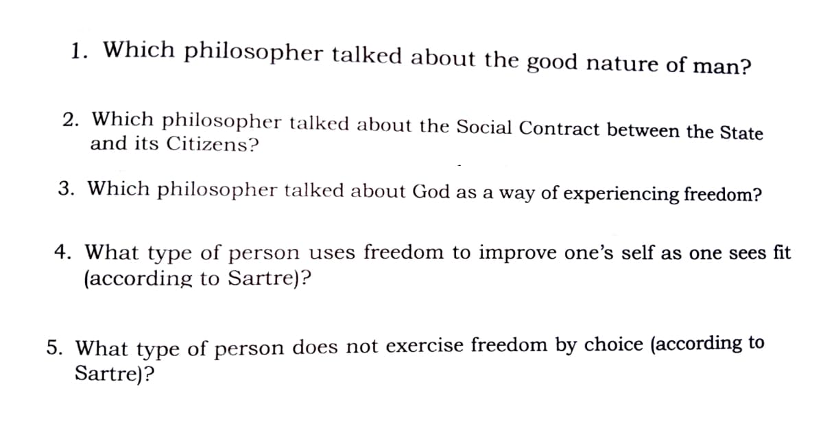 1. Which philosopher talked about the good nature of man?
2. Which philosopher talked about the Social Contract between the State
and its Citizens?
3. Which philosopher talked about God as a way of experiencing freedom?
4. What type of person uses freedom to improve one's self as one sees fit
(according to Sartre)?
5. What type of person does not exercise freedom by choice (according to
Sartre)?
