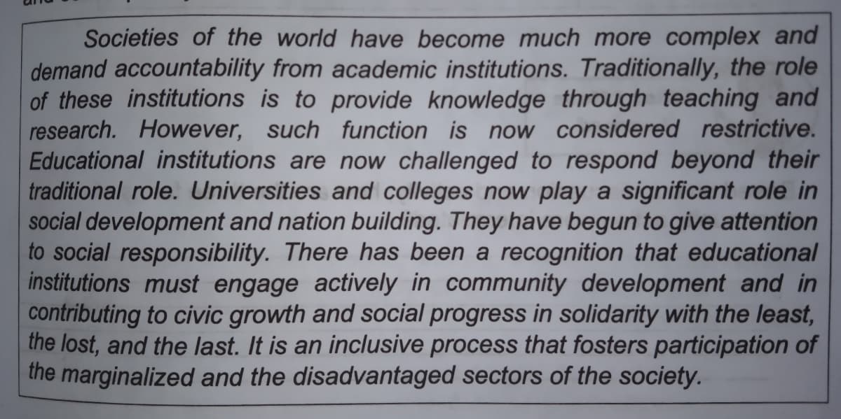 Societies of the world have become much more complex and
demand accountability from academic institutions. Traditionally, the role
of these institutions is to provide knowledge through teaching and
research. However, such function is now considered restrictive.
Educational institutions are now challenged to respond beyond their
traditional role. Universities and colleges now play a significant role in
social development and nation building. They have begun to give attention
to social responsibility. There has been a recognition that educational
institutions must engage actively in community development and in
contributing to civic growth and social progress in solidarity with the least,
the lost, and the last. It is an inclusive process that fosters participation of
the marginalized and the disadvantaged sectors of the society.
