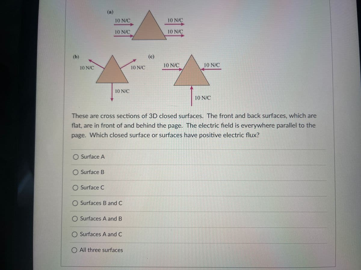 (a)
10 N/C
10 N/C
10 N/C
10 N/C
(b)
(c)
10 N/C
10 N/C
10 N/C
10 N/C
10 N/C
10 N/C
These are cross sections of 3D closed surfaces. The front and back surfaces, which are
flat, are in front of and behind the page. The electric field is everywhere parallel to the
page. Which closed surface or surfaces have positive electric flux?
O Surface A
O Surface B
O Surface C
O Surfaces B and C
O Surfaces A and B
O Surfaces A and C
O All three surfaces
