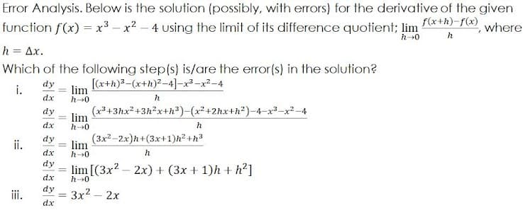 Error Analysis. Below is the solution (possibly, with errors) for the derivative of the given
function f(x) = x³ – x2 – 4 using the limit of its difference quotient; lim (*+*)-f(x),
where
h
h = Ax.
Which of the following step(s) is/are the error(s) in the solution?
[(x+h)3-(x+h)2-4]-x3-x2-4
lim
dy
i.
dx
h-0
h
dy
(x3+3hx2 +3h2x+h)-(x²+2hx+h2)-4-x3-
lim
dx
h-0
h
(3x2-2x)h+(3x+1)h? +h3
lim
h0
dy
ii.
dx
h
dy
lim [(3x? – 2x) + (3x + 1)h + h²]
dx
h>0
dy
iii.
3x2 – 2x
dx
:=
