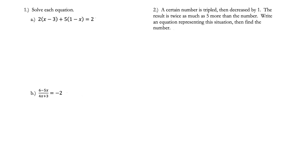 1.) Solve each equation.
2.) A certain number is tripled, then decreased by 1. The
result is twice as much as 5 more than the number. Write
a.) 2(x – 3) + 5(1 – x) = 2
an equation representing this situation, then find the
number.
6-5x
b.)
4x+3
= -2
