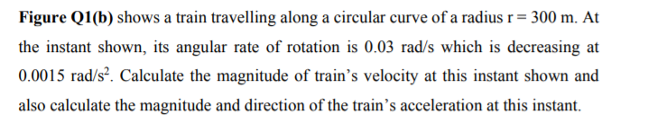 Figure Q1(b) shows a train travelling along a circular curve of a radius r= 300 m. At
the instant shown, its angular rate of rotation is 0.03 rad/s which is decreasing at
0.0015 rad/s?. Calculate the magnitude of train's velocity at this instant shown and
also calculate the magnitude and direction of the train's acceleration at this instant.
