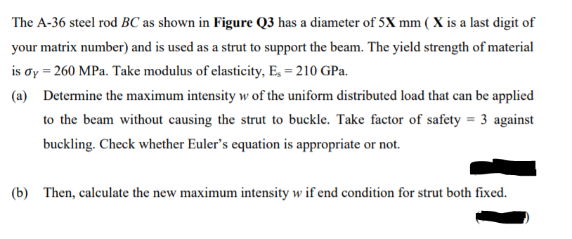 The A-36 steel rod BC as shown in Figure Q3 has a diameter of 5X mm ( X is a last digit of
your matrix number) and is used as a strut to support the beam. The yield strength of material
is oy = 260 MPa. Take modulus of elasticity, Es = 210 GPa.
(a) Determine the maximum intensity w of the uniform distributed load that can be applied
to the beam without causing the strut to buckle. Take factor of safety = 3 against
buckling. Check whether Euler's equation is appropriate or not.
(b) Then, calculate the new maximum intensity w if end condition for strut both fixed.
