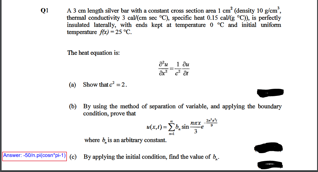 A 3 cm length silver bar with a constant cross section area 1 cm? (density 10 g/cm,
thermal conductivity 3 cal/(cm sec °C), specific heat 0.15 cal/(g °C)), is perfectly
insulated laterally, with ends kept at temperature 0 °C and initial uniform
temperature f(x) = 25 °C.
Q1
The heat equation is:
1 ди
c2 ôt
(a) Show that c? = 2.
(b) By using the method of separation of variable, and applying the boundary
condition, prove that
2n²x?t
u(x,t)=b, sin-
плх
e
3
n=1
where b, is an arbitrary constant.
Answer: -50/n.pi(cosn"pi-1) (c) By applying the initial condition, find the value of b,.
