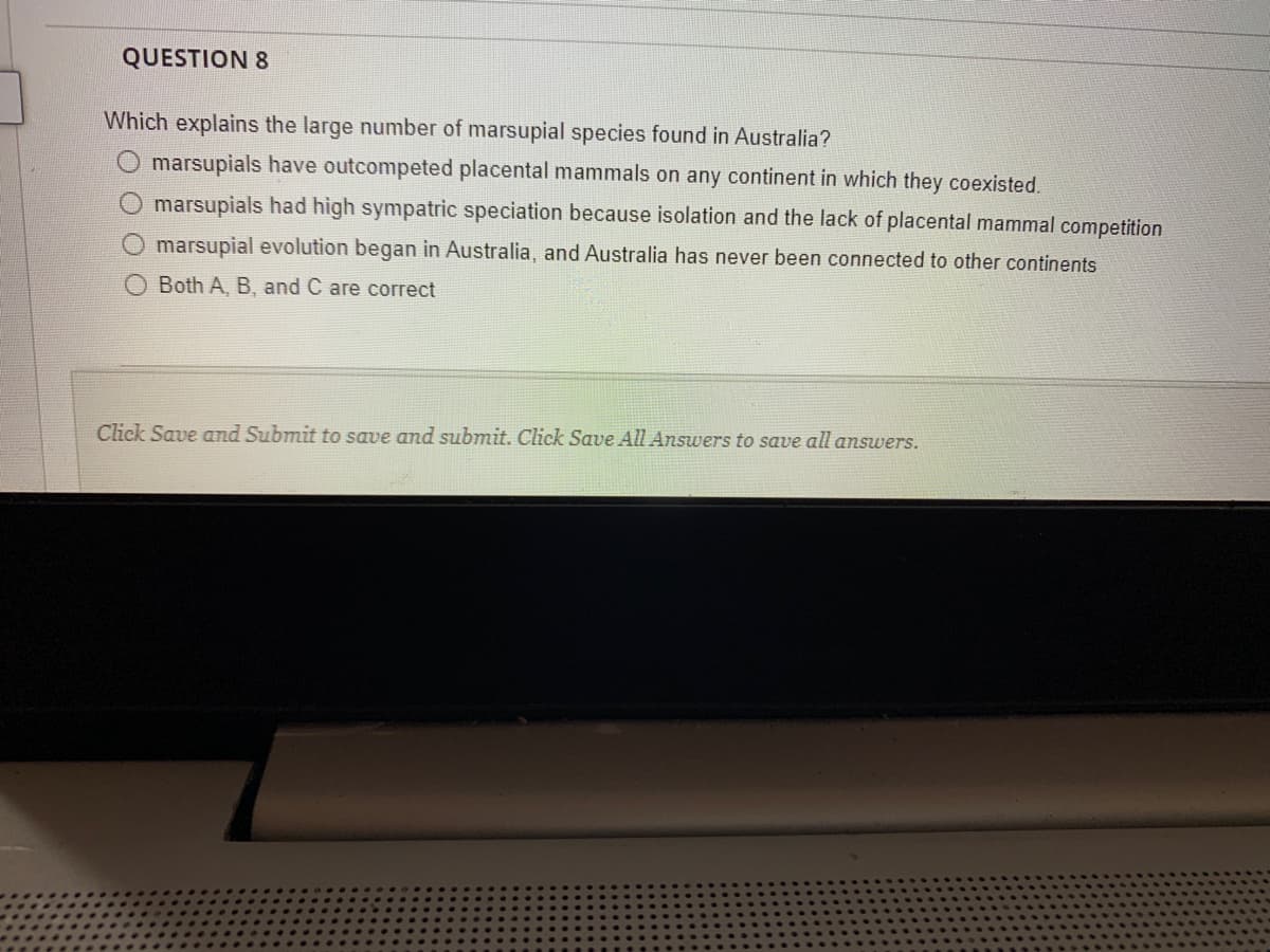 QUESTION 8
Which explains the large number of marsupial species found in Australia?
marsupials have outcompeted placental mammals on any continent in which they coexisted.
O marsupials had high sympatric speciation because isolation and the lack of placental mammal competition
O marsupial evolution began in Australia, and Australia has never been connected to other continents
O Both A, B, and C are correct
Click Save and Submit to save and submit. Click Save All Answers to save all answers.
