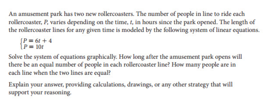 An amusement park has two new rollercoasters. The number of people in line to ride each
rollercoaster, P, varies depending on the time, t, in hours since the park opened. The length of
the rollercoaster lines for any given time is modeled by the following system of linear equations.
[P = 6t + 4
(P = 10t
Solve the system of equations graphically. How long after the amusement park opens will
there be an equal number of people in each rollercoaster line? How many people are in
each line when the two lines are equal?
Explain your answer, providing calculations, drawings, or any other strategy that will
support your reasoning.
