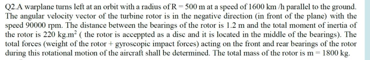 Q2.A warplane turns left at an orbit with a radius of R = 500 m at a speed of 1600 km /h parallel to the ground.
The angular velocity vector of the turbine rotor is in the negative direction (in front of the plane) with the
speed 90000 rpm. The distance between the bearings of the rotor is 1.2 m and the total moment of inertia of
the rotor is 220 kg.m? ( the rotor is acceppted as a disc and it is located in the middle of the bearings). The
total forces (weight of the rotor + gyroscopic impact forces) acting on the front and rear bearings of the rotor
during this rotational motion of the aircraft shall be determined. The total mass of the rotor is m = 1800 kg.
