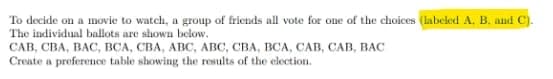 To decide on a movie to watch, a group of friends all vote for one of the choices (labeled A, B. and C).
The individual ballots are shown below.
САВ, СВА, ВАС, ВСА, СВА, АВС, АВС, СВА, ВСА, САв, САВ, ВАС
Create a preference table showing the results of the election.
