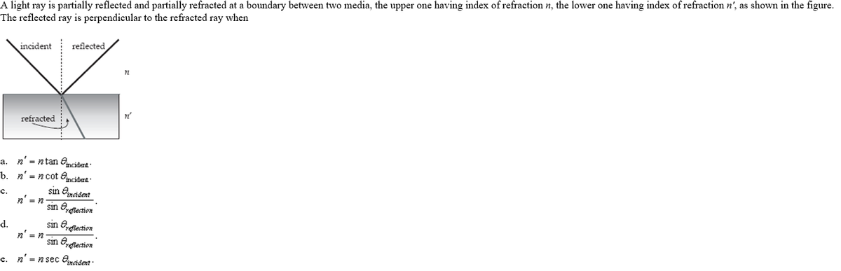 A light ray is partially reflected and partially refracted at a boundary between two media, the upper one having index of refraction n, the lower one having index of refraction n', as shown in the figure.
The reflected ray is perpendicular to the refracted ray when
incident
reflected
refracted
a. n' = ntan Omcidert
b. n' = n cot Omcidert -
sin Oncident
с.
n' = n
sin Egrection
sin Egiection
sin Eyrection
d.
e. n' = n sec Qádert :
