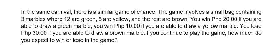 In the same carnival, there is a similar game of chance. The game involves a small bag containing
3 marbles where 12 are green, 8 are yellow, and the rest are brown. You win Php 20.00 if you are
able to draw a green marble, you win Php 10.00 if you are able to draw a yellow marble. You lose
Php 30.00 if you are able to draw a brown marble.If you continue to play the game, how much do
you expect to win or lose in the game?
