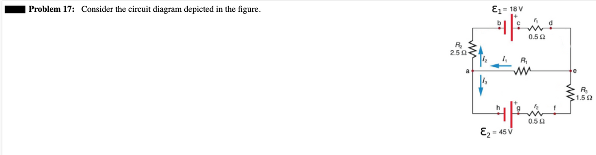 Problem 17: Consider the circuit diagram depicted in the figure.
R₂
2.5 Ω
a
E₁ = 18 V
9F
1₁
d
imi
0.5 Ω
E₂ = 45 V
R₁
h
421
0.5 Ω
R₂
1.592