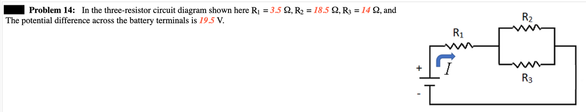 Problem 14: In the three-resistor circuit diagram shown here R₁ = 3.5 22, R₂ = 18.5 92, R3 = 14 922, and
The potential difference across the battery terminals is 19.5 V.
+
-I
R₁
R₂
R3