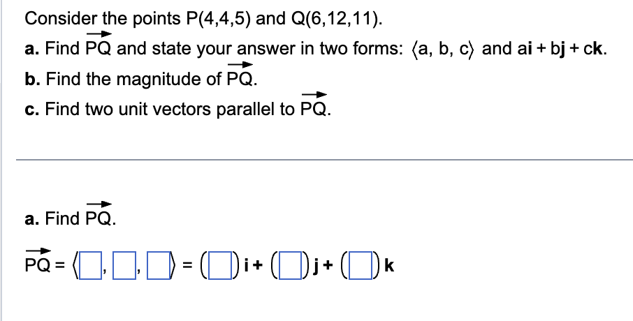 Consider the points P(4,4,5) and Q(6,12,11).
a. Find PQ and state your answer in two forms: (a, b, c) and ai + bj + ck.
b. Find the magnitude of PQ.
c. Find two unit vectors parallel to PQ.
a. Find PQ.
PQ=(1‒‒=Di+Dj+ Ok