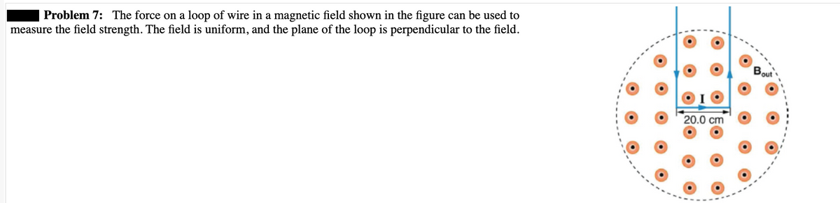 | Problem 7: The force on a loop of wire in a magnetic field shown in the figure can be used to
measure the field strength. The field is uniform, and the plane of the loop is perpendicular to the field.
OO
20.0 cm
O
out